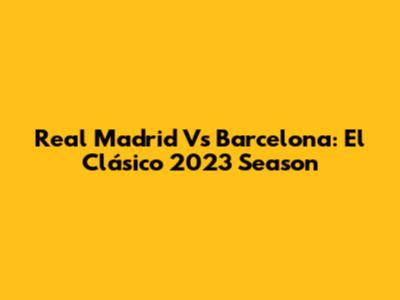 Real Madrid Vs Barcelona: El Clásico 2023 Season