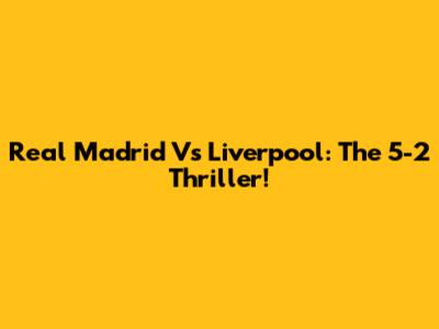Real Madrid Vs Liverpool: The 5-2 Thriller!