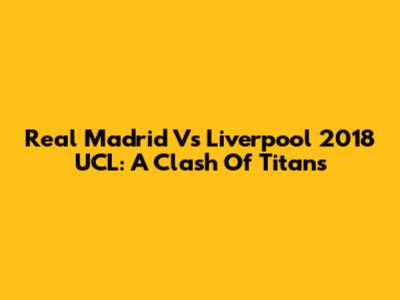 Real Madrid Vs Liverpool 2018 UCL: A Clash Of Titans
