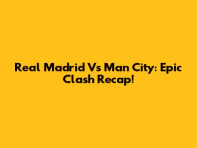 Real Madrid Vs Man City: Epic Clash Recap!