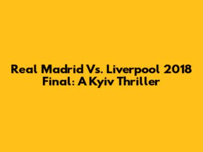Real Madrid Vs. Liverpool 2018 Final: A Kyiv Thriller