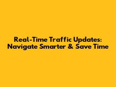 Real-Time Traffic Updates: Navigate Smarter & Save Time