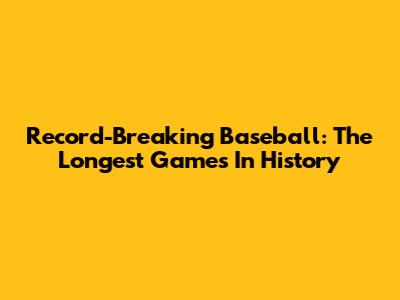 Record-Breaking Baseball: The Longest Games In History