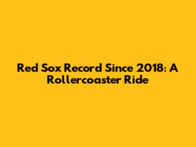 Red Sox Record Since 2018: A Rollercoaster Ride