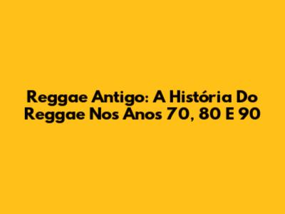 Reggae Antigo: A História Do Reggae Nos Anos 70, 80 E 90