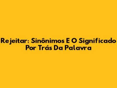 Rejeitar: Sinônimos E O Significado Por Trás Da Palavra
