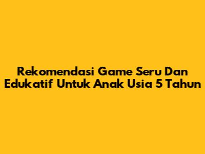 Rekomendasi Game Seru Dan Edukatif Untuk Anak Usia 5 Tahun