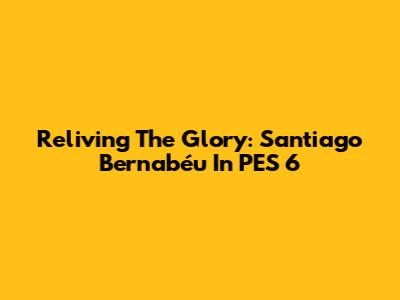 Reliving The Glory: Santiago Bernabéu In PES 6