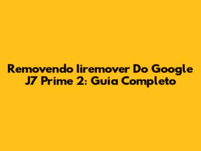 Removendo Iiremover Do Google J7 Prime 2: Guia Completo