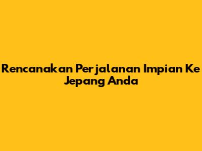 Rencanakan Perjalanan Impian Ke Jepang Anda