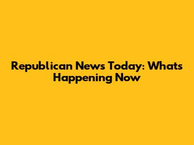 Republican News Today: What's Happening Now