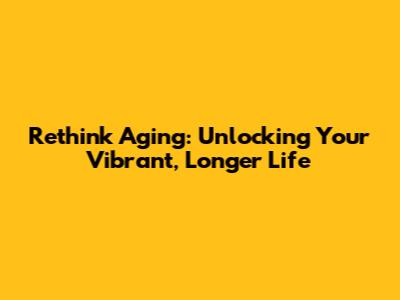 Rethink Aging: Unlocking Your Vibrant, Longer Life