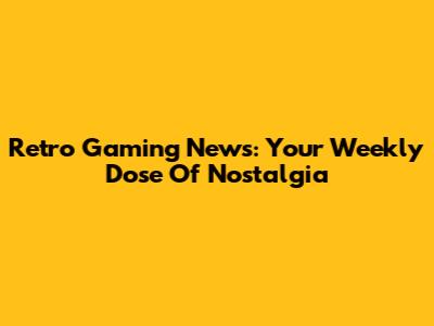 Retro Gaming News: Your Weekly Dose Of Nostalgia