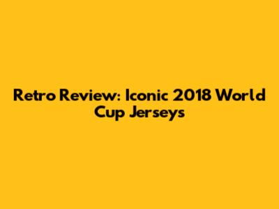Retro Review: Iconic 2018 World Cup Jerseys