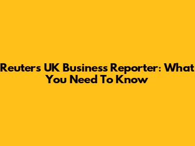 Reuters UK Business Reporter: What You Need To Know