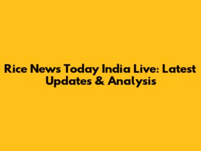 Rice News Today India Live: Latest Updates & Analysis