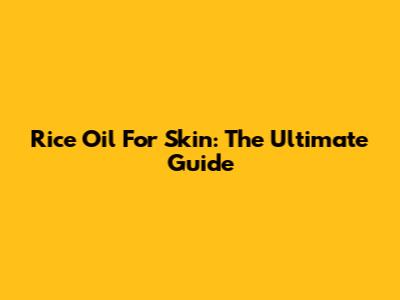 Rice Oil For Skin: The Ultimate Guide