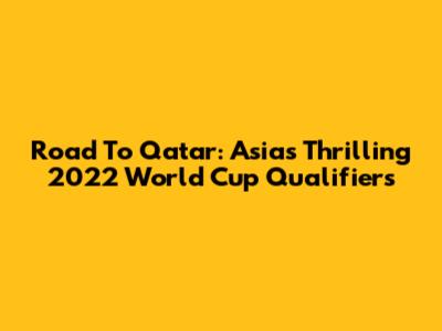 Road To Qatar: Asia's Thrilling 2022 World Cup Qualifiers