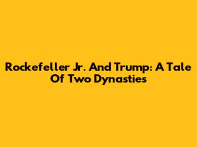 Rockefeller Jr. And Trump: A Tale Of Two Dynasties