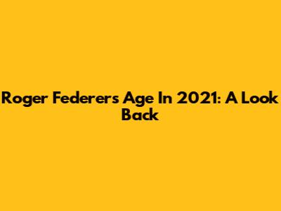 Roger Federer's Age In 2021: A Look Back