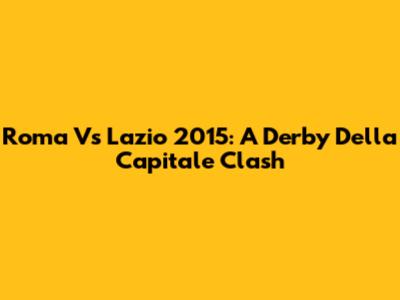Roma Vs Lazio 2015: A Derby Della Capitale Clash