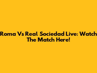 Roma Vs Real Sociedad Live: Watch The Match Here!