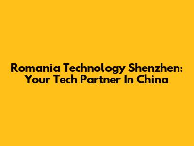 Romania Technology Shenzhen: Your Tech Partner In China