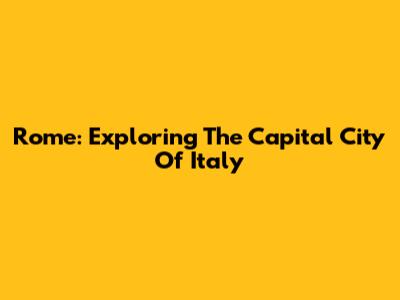 Rome: Exploring The Capital City Of Italy