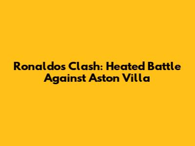 Ronaldo's Clash: Heated Battle Against Aston Villa