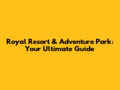 Royal Resort & Adventure Park: Your Ultimate Guide