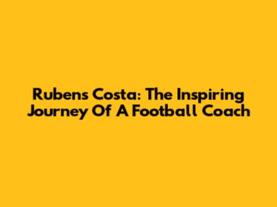 Rubens Costa: The Inspiring Journey Of A Football Coach