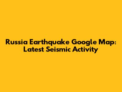 Russia Earthquake Google Map: Latest Seismic Activity