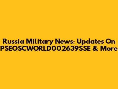 Russia Military News: Updates On PSEOSCWORLD002639SSE & More