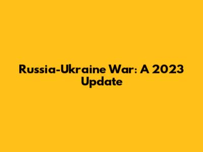 Russia-Ukraine War: A 2023 Update
