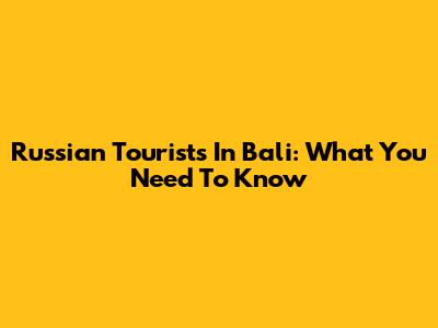 Russian Tourists In Bali: What You Need To Know