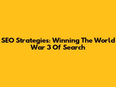 SEO Strategies: Winning The World War 3 Of Search
