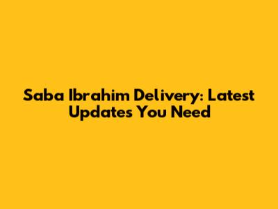 Saba Ibrahim Delivery: Latest Updates You Need