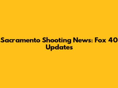 Sacramento Shooting News: Fox 40 Updates