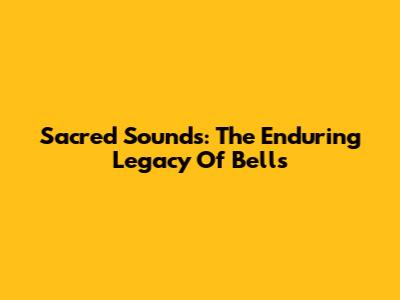 Sacred Sounds: The Enduring Legacy Of Bells