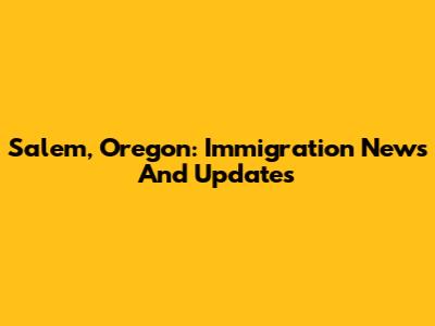 Salem, Oregon: Immigration News And Updates