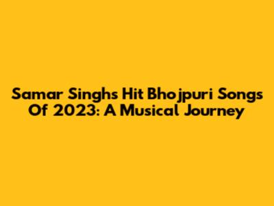Samar Singh's Hit Bhojpuri Songs Of 2023: A Musical Journey