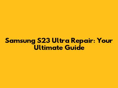 Samsung S23 Ultra Repair: Your Ultimate Guide