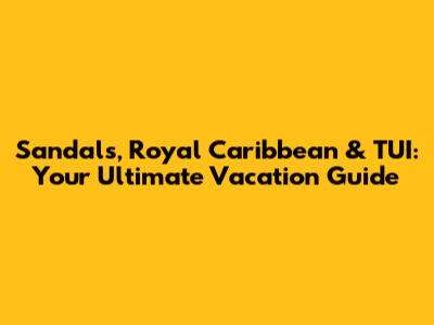 Sandals, Royal Caribbean & TUI: Your Ultimate Vacation Guide