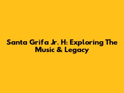 Santa Grifa Jr. H: Exploring The Music & Legacy