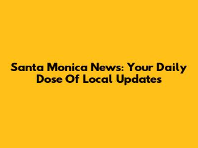 Santa Monica News: Your Daily Dose Of Local Updates