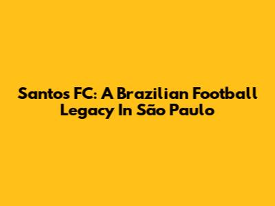 Santos FC: A Brazilian Football Legacy In São Paulo