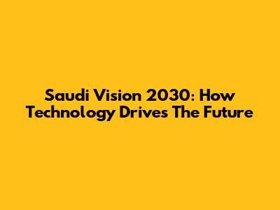 Saudi Vision 2030: How Technology Drives The Future