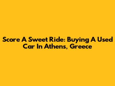 Score A Sweet Ride: Buying A Used Car In Athens, Greece