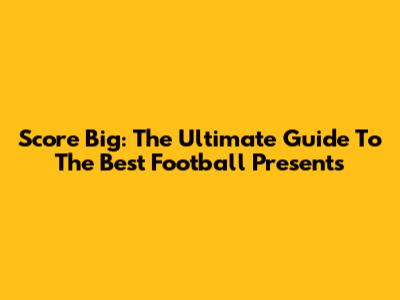 Score Big: The Ultimate Guide To The Best Football Presents
