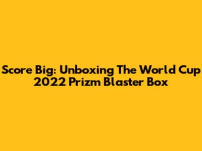 Score Big: Unboxing The World Cup 2022 Prizm Blaster Box
